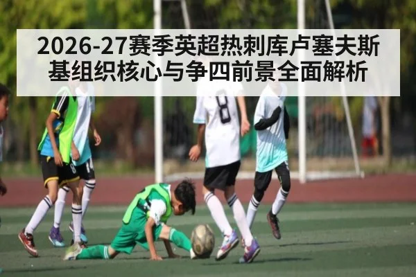 2026-27赛季英超热刺库卢塞夫斯基组织核心与争四前景全面解析 - bet365