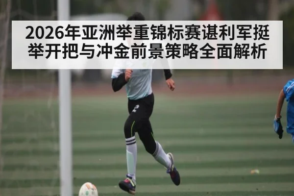 2026年亚洲举重锦标赛谌利军挺举开把与冲金前景策略全面解析 - bet365